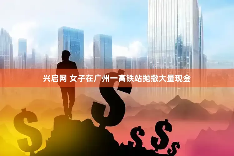 兴启网 女子在广州一高铁站抛撒大量现金