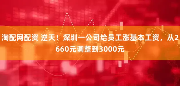 淘配网配资 逆天！深圳一公司给员工涨基本工资，从2660元调整到3000元