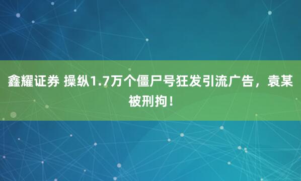 鑫耀证券 操纵1.7万个僵尸号狂发引流广告，袁某被刑拘！