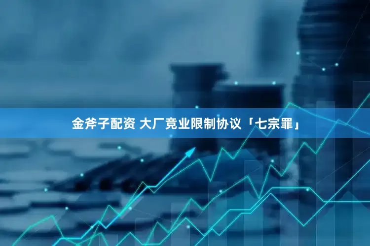金斧子配资 大厂竞业限制协议「七宗罪」