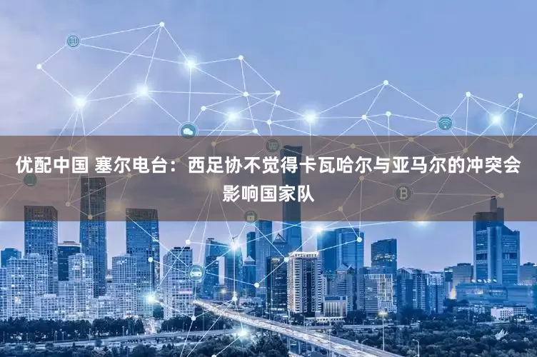 优配中国 塞尔电台：西足协不觉得卡瓦哈尔与亚马尔的冲突会影响国家队
