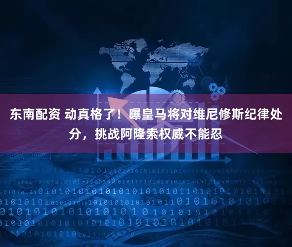 东南配资 动真格了！曝皇马将对维尼修斯纪律处分，挑战阿隆索权威不能忍