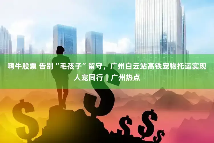 嗨牛股票 告别“毛孩子”留守，广州白云站高铁宠物托运实现人宠同行｜广州热点