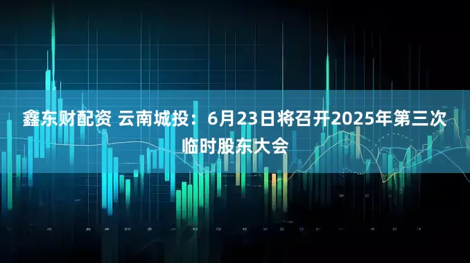 鑫东财配资 云南城投：6月23日将召开2025年第三次临时股东大会