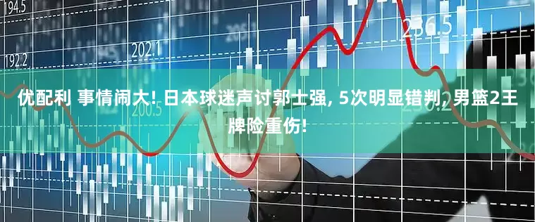 优配利 事情闹大! 日本球迷声讨郭士强, 5次明显错判, 男篮2王牌险重伤!