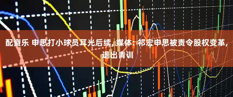 配资乐 申思打小球员耳光后续, 媒体: 祁宏申思被责令股权变革, 退出青训