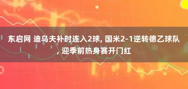 东启网 迪乌夫补时连入2球, 国米2-1逆转德乙球队, 迎季前热身赛开门红