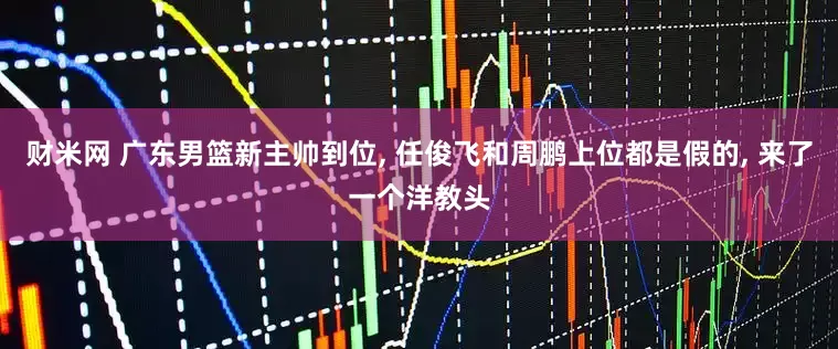财米网 广东男篮新主帅到位, 任俊飞和周鹏上位都是假的, 来了一个洋教头